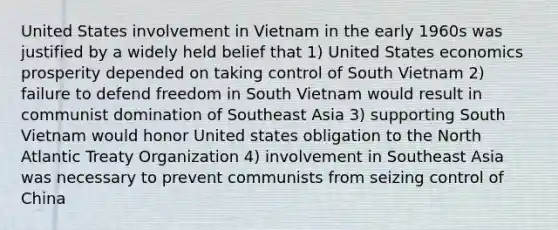 United States involvement in Vietnam in the early 1960s was justified by a widely held belief that 1) United States economics prosperity depended on taking control of South Vietnam 2) failure to defend freedom in South Vietnam would result in communist domination of Southeast Asia 3) supporting South Vietnam would honor United states obligation to the North Atlantic Treaty Organization 4) involvement in Southeast Asia was necessary to prevent communists from seizing control of China