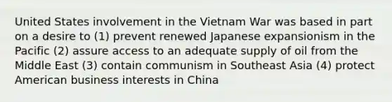 United States involvement in the Vietnam War was based in part on a desire to (1) prevent renewed Japanese expansionism in the Pacific (2) assure access to an adequate supply of oil from the Middle East (3) contain communism in Southeast Asia (4) protect American business interests in China