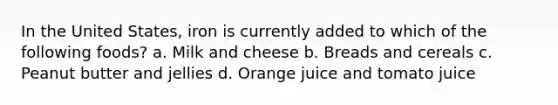 In the United States, iron is currently added to which of the following foods? a. Milk and cheese b. Breads and cereals c. Peanut butter and jellies d. Orange juice and tomato juice