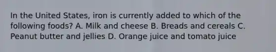 In the United States, iron is currently added to which of the following foods? A. Milk and cheese B. Breads and cereals C. Peanut butter and jellies D. Orange juice and tomato juice