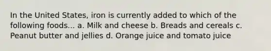 In the United States, iron is currently added to which of the following foods... a. Milk and cheese b. Breads and cereals c. Peanut butter and jellies d. Orange juice and tomato juice