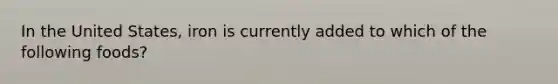 In the United States, iron is currently added to which of the following foods?