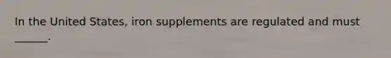 In the United States, iron supplements are regulated and must ______.