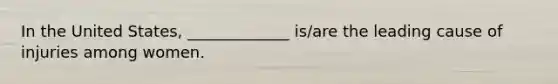 In the United States, _____________ is/are the leading cause of injuries among women.