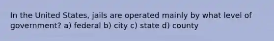 In the United States, jails are operated mainly by what level of government? a) federal b) city c) state d) county