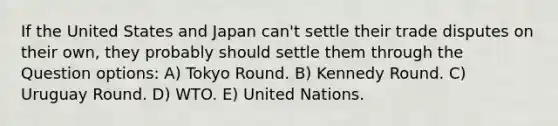 If the United States and Japan can't settle their trade disputes on their own, they probably should settle them through the Question options: A) Tokyo Round. B) Kennedy Round. C) Uruguay Round. D) WTO. E) United Nations.