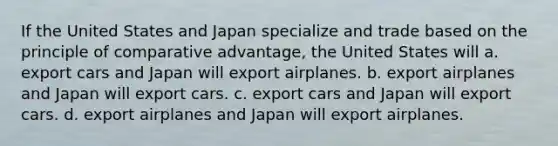 If the United States and Japan specialize and trade based on the principle of comparative advantage, the United States will a. export cars and Japan will export airplanes. b. export airplanes and Japan will export cars. c. export cars and Japan will export cars. d. export airplanes and Japan will export airplanes.