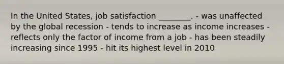 In the United​ States, job satisfaction​ ________. - was unaffected by the global recession - tends to increase as income increases - reflects only the factor of income from a job - has been steadily increasing since 1995 - hit its highest level in 2010