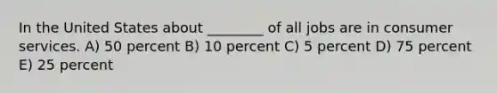 In the United States about ________ of all jobs are in consumer services. A) 50 percent B) 10 percent C) 5 percent D) 75 percent E) 25 percent