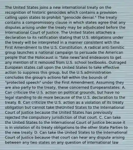 The United States joins a new international treaty on the recognition of historic genocides which contains a provision calling upon states to prohibit "genocide denial." The treaty contains a compromissory clause in which states agree that any disputes arising under the treaty may be adjudicated before the International Court of Justice. The United States attaches a declaration to its ratification stating that U.S. obligations under the treaty will be interpreted in a manner consistent with the First Amendment to the U.S. Constitution. A radical anti-Semitic group launches a national campaign to persuade the American people that the Holocaust is "fake news"and endeavors to get any mention of it removed from U.S. school textbooks. Outraged European states call upon the United States to take effective action to suppress this group, but the U.S.administration concludes the group's actions fall within the bounds of "protected speech" under the First Amendment. Assuming they are also party to the treaty, these concerned Europeanstates: A. Can criticize the U.S. action on political grounds, but have no legal standing to do more because of the U.S. declaration to the treaty. B. Can criticize the U.S. action as a violation of its treaty obligation but cannot take theUnited States to the International Court of Justice because the United States has previously rejected the compulsory jurisdiction of that court. C. Can take the United States to the International Court of Justice because it is in violation of its treaty obligations to the other State Parties to the new treaty. D. Can take the United States to the International Court of Justice because that court can hear any dispute arising between any two states on any question of international law