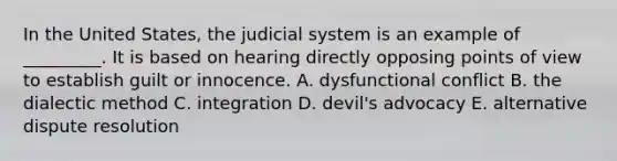 In the United States, the judicial system is an example of _________. It is based on hearing directly opposing points of view to establish guilt or innocence. A. dysfunctional conflict B. the dialectic method C. integration D. devil's advocacy E. alternative dispute resolution