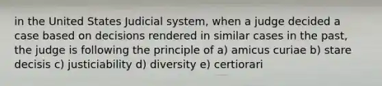 in the United States Judicial system, when a judge decided a case based on decisions rendered in similar cases in the past, the judge is following the principle of a) amicus curiae b) stare decisis c) justiciability d) diversity e) certiorari