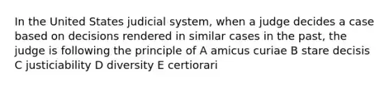 In the United States judicial system, when a judge decides a case based on decisions rendered in similar cases in the past, the judge is following the principle of A amicus curiae B stare decisis C justiciability D diversity E certiorari