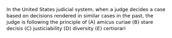 In the United States judicial system, when a judge decides a case based on decisions rendered in similar cases in the past, the judge is following the principle of (A) amicus curiae (B) stare decisis (C) justiciability (D) diversity (E) certiorari