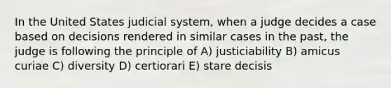 In the United States judicial system, when a judge decides a case based on decisions rendered in similar cases in the past, the judge is following the principle of A) justiciability B) amicus curiae C) diversity D) certiorari E) stare decisis