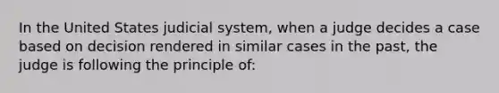 In the United States judicial system, when a judge decides a case based on decision rendered in similar cases in the past, the judge is following the principle of: