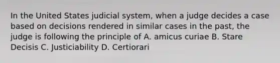 In the United States judicial system, when a judge decides a case based on decisions rendered in similar cases in the past, the judge is following the principle of A. amicus curiae B. Stare Decisis C. Justiciability D. Certiorari