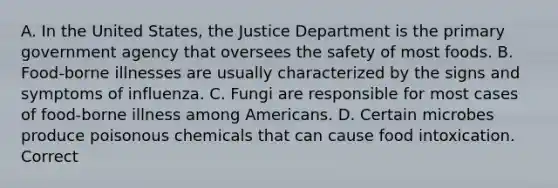 A. In the United States, the Justice Department is the primary government agency that oversees the safety of most foods. B. Food-borne illnesses are usually characterized by the signs and symptoms of influenza. C. Fungi are responsible for most cases of food-borne illness among Americans. D. Certain microbes produce poisonous chemicals that can cause food intoxication. Correct