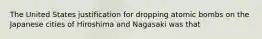 The United States justification for dropping atomic bombs on the Japanese cities of Hiroshima and Nagasaki was that