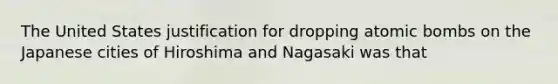 The United States justification for dropping atomic bombs on the Japanese cities of Hiroshima and Nagasaki was that