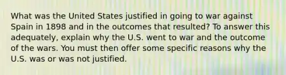 What was the United States justified in going to war against Spain in 1898 and in the outcomes that resulted? To answer this adequately, explain why the U.S. went to war and the outcome of the wars. You must then offer some specific reasons why the U.S. was or was not justified.