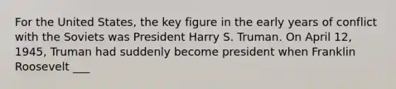 For the United States, the key figure in the early years of conflict with the Soviets was President Harry S. Truman. On April 12, 1945, Truman had suddenly become president when Franklin Roosevelt ___