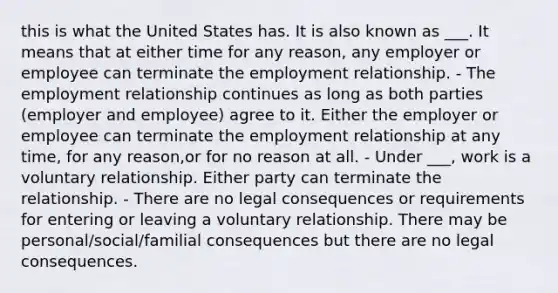 this is what the United States has. It is also known as ___. It means that at either time for any reason, any employer or employee can terminate the employment relationship. - The employment relationship continues as long as both parties (employer and employee) agree to it. Either the employer or employee can terminate the employment relationship at any time, for any reason,or for no reason at all. - Under ___, work is a voluntary relationship. Either party can terminate the relationship. - There are no legal consequences or requirements for entering or leaving a voluntary relationship. There may be personal/social/familial consequences but there are no legal consequences.