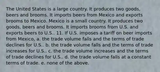 The United States is a large country. It produces two goods, beers and brooms. It imports beers from Mexico and exports brooms to Mexico. Mexico is a small country. It produces two goods, beers and brooms. It imports brooms from U.S. and exports beers to U.S.. 11. If U.S. imposes a tariff on beer imports from Mexico, a. the trade volume falls and the terms of trade declines for U.S.. b. the trade volume falls and the terms of trade increases for U.S.. c. the trade volume increases and the terms of trade declines for U.S.. d. the trade volume falls at a constant terms of trade. e. none of the above.