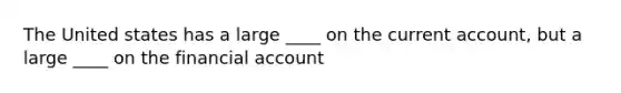 The United states has a large ____ on the <a href='https://www.questionai.com/knowledge/kr7cgfrdJI-current-account' class='anchor-knowledge'>current account</a>, but a large ____ on the financial account