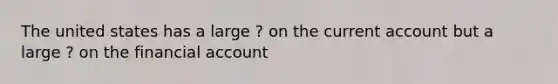 The united states has a large ? on the current account but a large ? on the financial account