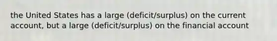 the United States has a large (deficit/surplus) on the current account, but a large (deficit/surplus) on the financial account