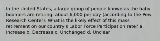 In the United States, a large group of people known as the baby boomers are retiring: about 6,000 per day (according to the Pew Research Center). What is the likely effect of this mass retirement on our country's Labor Force Participation rate? a. Increase b. Decrease c. Unchanged d. Unclear