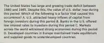 The United States has large and growing trade deficit between 1980 and 1985. Despite this, the value of U.S. dollar rose during this period. Which of the following is a factor that caused this occurrence? A. U.S. attracted heavy inflows of capital from foreign investors during this period B. Banks in the U.S. offered low interest rates to investors during this period C. Markets across the world witnessed strong economies during this period D. Developed countries in Europe maintained trade equilibrium and supplied goods to underdeveloped countries