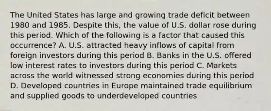 The United States has large and growing trade deficit between 1980 and 1985. Despite this, the value of U.S. dollar rose during this period. Which of the following is a factor that caused this occurrence? A. U.S. attracted heavy inflows of capital from foreign investors during this period B. Banks in the U.S. offered low interest rates to investors during this period C. Markets across the world witnessed strong economies during this period D. Developed countries in Europe maintained trade equilibrium and supplied goods to underdeveloped countries