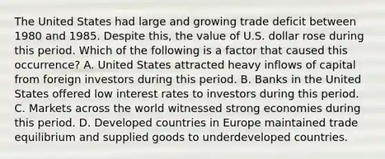 The United States had large and growing trade deficit between 1980 and 1985. Despite this, the value of U.S. dollar rose during this period. Which of the following is a factor that caused this occurrence? A. United States attracted heavy inflows of capital from foreign investors during this period. B. Banks in the United States offered low interest rates to investors during this period. C. Markets across the world witnessed strong economies during this period. D. Developed countries in Europe maintained trade equilibrium and supplied goods to underdeveloped countries.