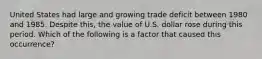 United States had large and growing trade deficit between 1980 and 1985. Despite this, the value of U.S. dollar rose during this period. Which of the following is a factor that caused this occurrence?