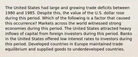 The United States had large and growing trade deficits between 1980 and 1985. Despite this, the value of the U.S. dollar rose during this period. Which of the following is a factor that caused this occurrence? Markets across the world witnessed strong economies during this period. The United States attracted heavy inflows of capital from foreign investors during this period. Banks in the United States offered low interest rates to investors during this period. Developed countries in Europe maintained trade equilibrium and supplied goods to underdeveloped countries.