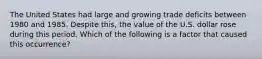 The United States had large and growing trade deficits between 1980 and 1985. Despite this, the value of the U.S. dollar rose during this period. Which of the following is a factor that caused this occurrence?