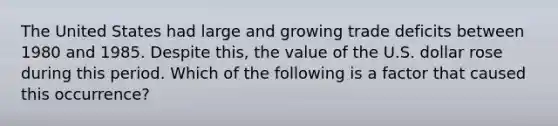 The United States had large and growing trade deficits between 1980 and 1985. Despite this, the value of the U.S. dollar rose during this period. Which of the following is a factor that caused this occurrence?