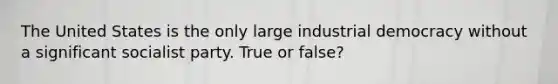 The United States is the only large industrial democracy without a significant socialist party. True or false?