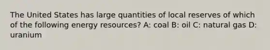 The United States has large quantities of local reserves of which of the following energy resources? A: coal B: oil C: natural gas D: uranium