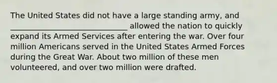 The United States did not have a large standing army, and ______________________________ allowed the nation to quickly expand its Armed Services after entering the war. Over four million Americans served in the United States Armed Forces during the Great War. About two million of these men volunteered, and over two million were drafted.