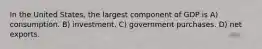 In the United States, the largest component of GDP is A) consumption. B) investment. C) government purchases. D) net exports.