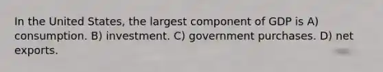 In the United States, the largest component of GDP is A) consumption. B) investment. C) government purchases. D) net exports.