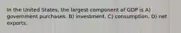 In the United States, the largest component of GDP is A) government purchases. B) investment. C) consumption. D) net exports.