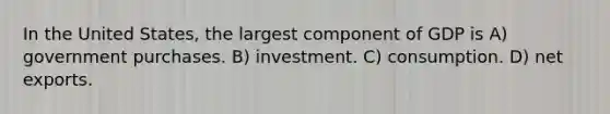 In the United States, the largest component of GDP is A) government purchases. B) investment. C) consumption. D) net exports.