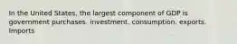 In the United States, the largest component of GDP is government purchases. investment. consumption. exports. Imports