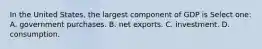 In the United States, the largest component of GDP is Select one: A. government purchases. B. net exports. C. investment. D. consumption.