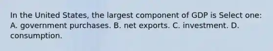 In the United States, the largest component of GDP is Select one: A. government purchases. B. net exports. C. investment. D. consumption.