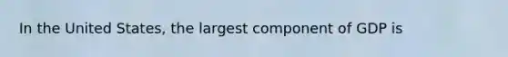 In the United States, the largest component of GDP is